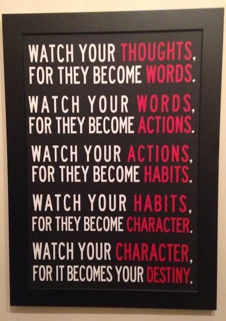 watch your thoughts, for they become words, watch your words, for they become actions, watch your actions, for they become habits, watch your habits, for they become character, watch your character, for it becomes your destiny