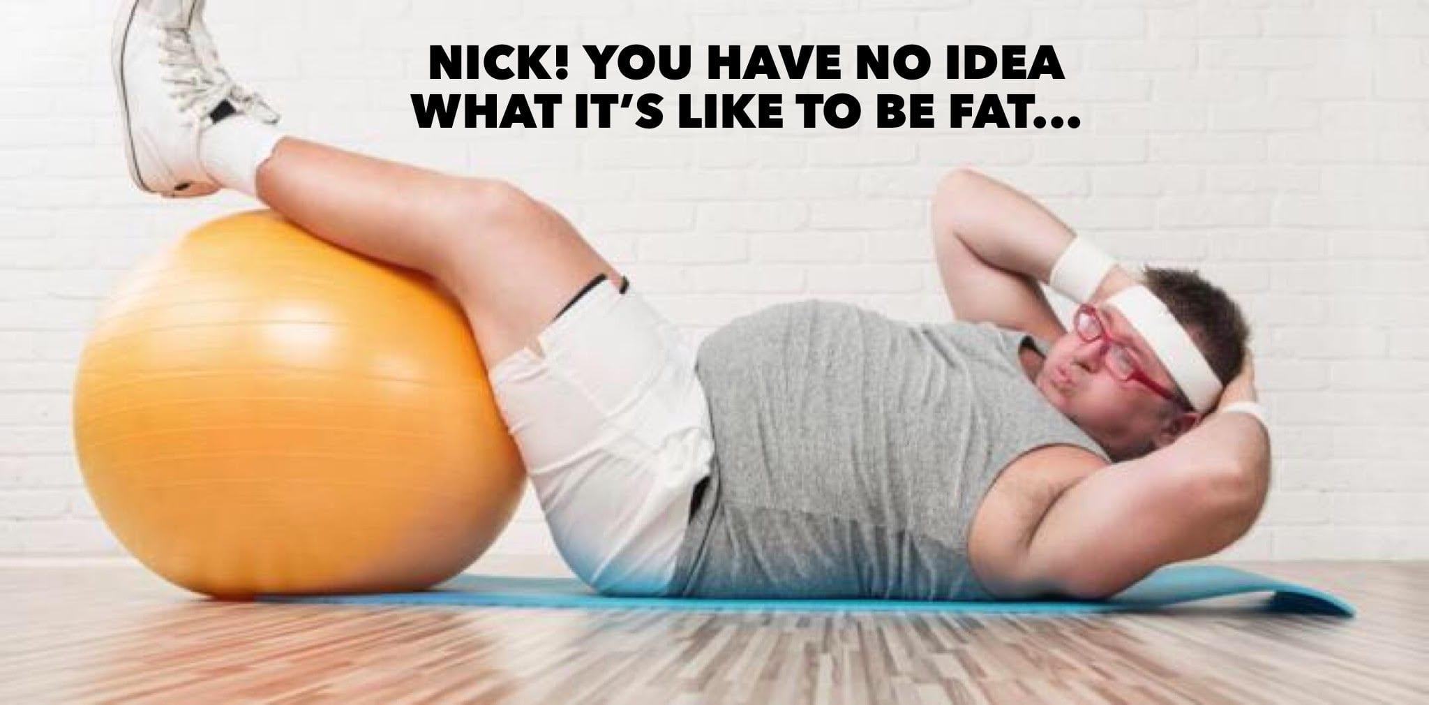 Nick! You Have No Idea What It's Like To Be Fat!